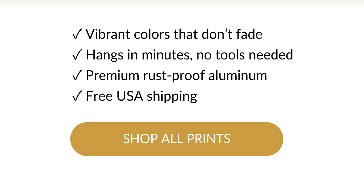 ✓ Vibrant colors that don't fade ✓ Hangs in minutes, no tools needed ✓ Premium rust-proof aluminum ✓ Free USA shipping. Shop All Prints >
