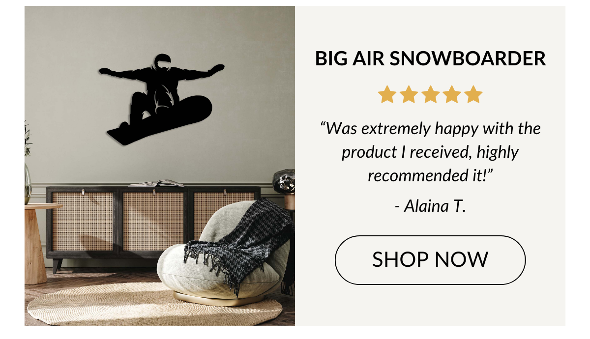 BIG AIR SNOWBOARDER - “Was extremely happy with the product I received, highly recommended it!” - Alaina T. Shop Now >