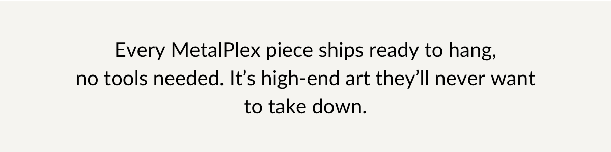 Every MetalPlex piece ships ready to hang, no tools needed. It's high-end art they'll never want to take down.