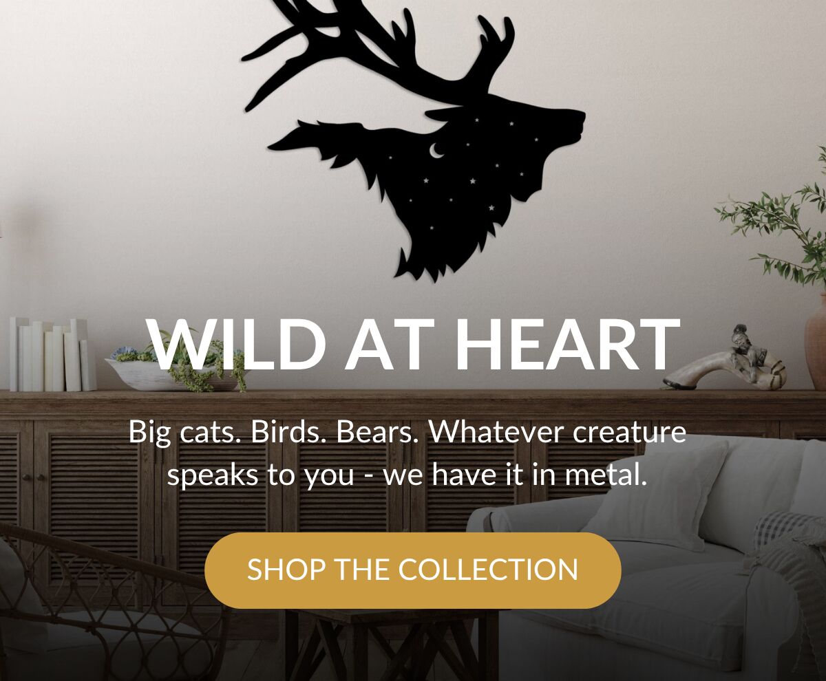 WILD AT HEART - Big cats. Birds. Bears. Whatever creature speaks to you - we have it in metal. Shop The Collection >