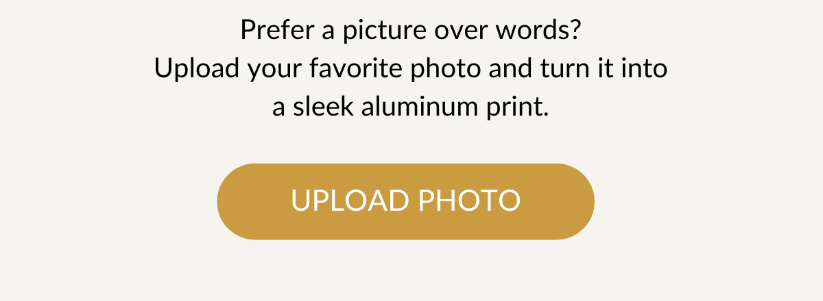 Prefer a picture over words? Upload your favorite photo and turn it into a sleek aluminum print. Upload Photo >