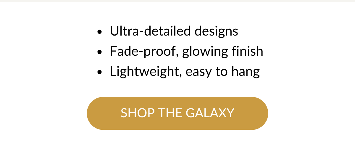 Ultra-detailed designs; Fade-proof, glowing finish; Lightweight, easy to hang; SHOP THE GALAXY >