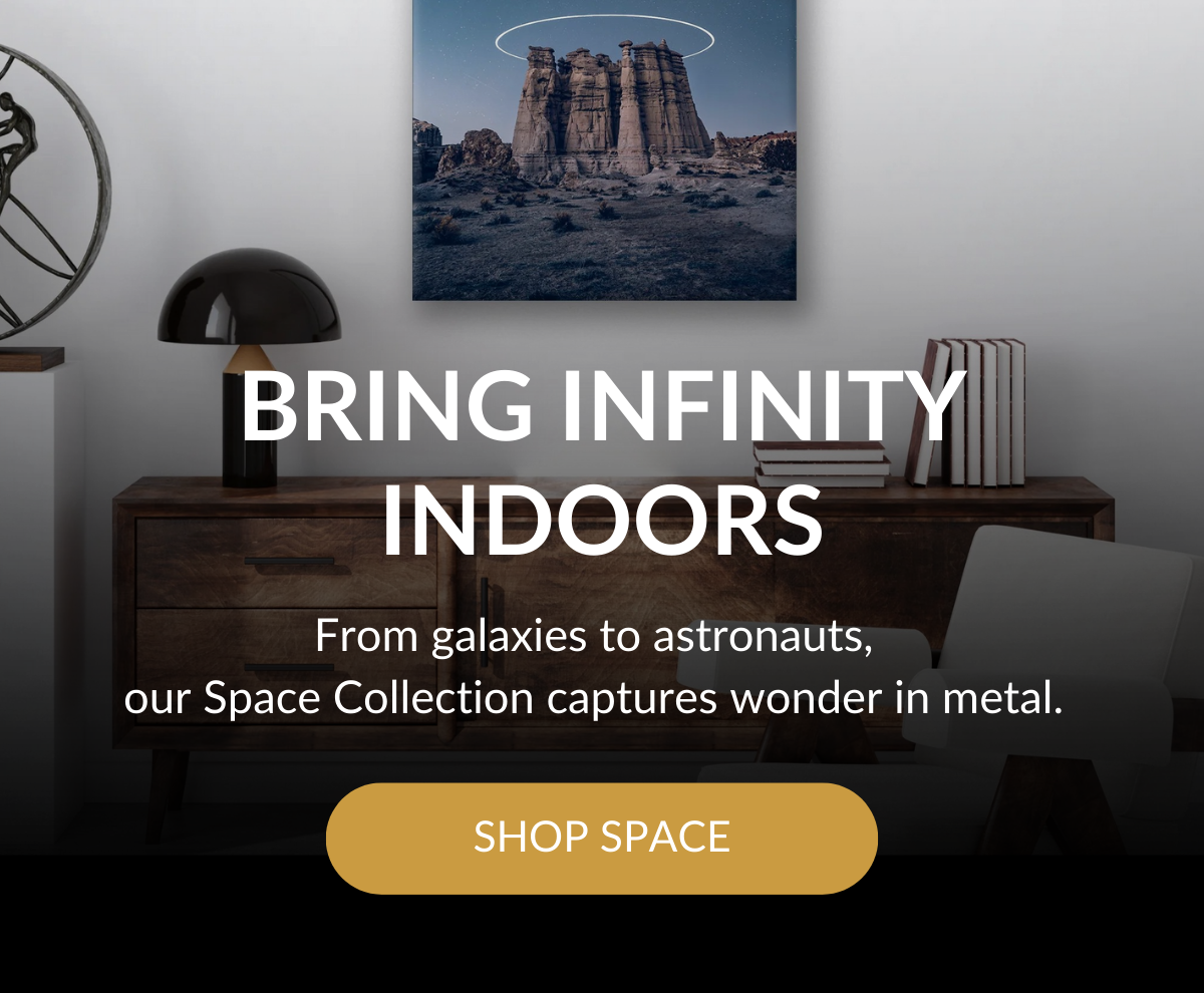 BRING INFINITY INDOORS - From galaxies to astronauts, our Space Collection captures wonder in metal. SHOP SPACE >