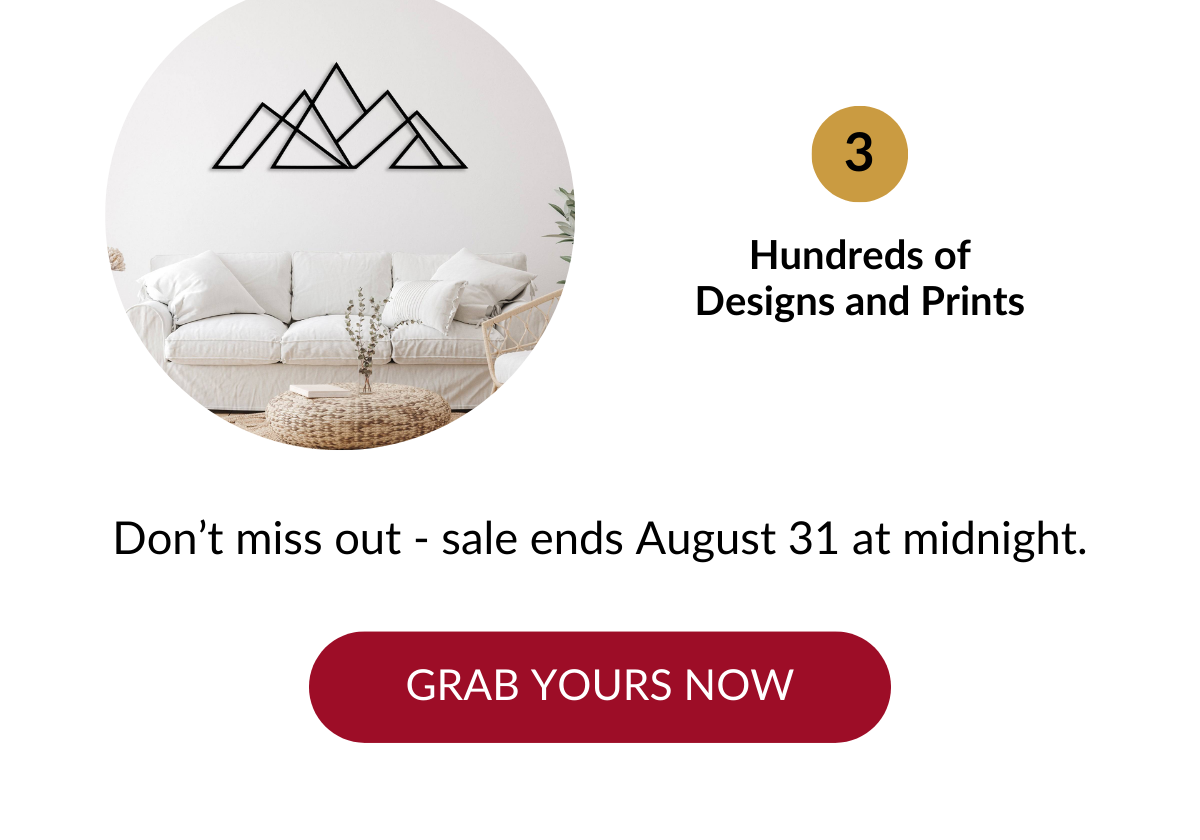 Hundreds of Designs and Prints. Don't miss out - sale ends August 31 at midnight. GRAB YOURS NOW >