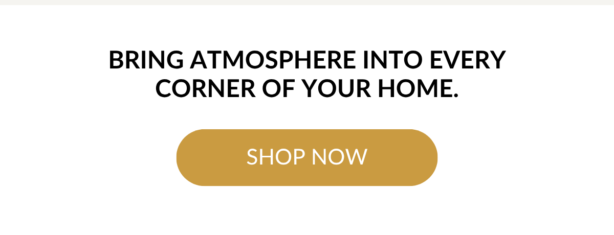 Bring atmosphere into every corner of your home. SHOP NOW >