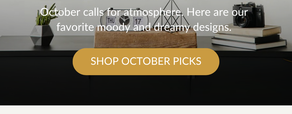 October calls for atmosphere. Here are our favorite moody and dreamy designs. SHOP OCTOBER PICKS >